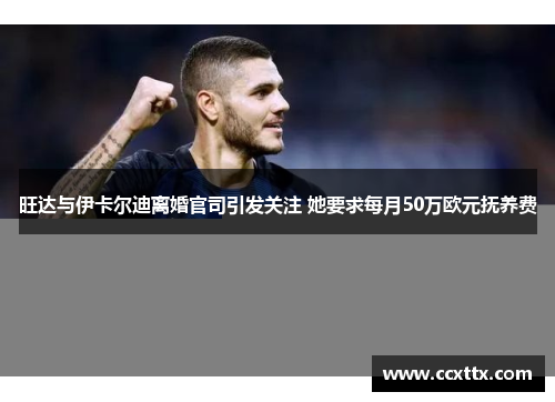 旺达与伊卡尔迪离婚官司引发关注 她要求每月50万欧元抚养费 旺达与伊卡尔迪离婚官司引发关注 她要求每月50万欧元抚养费