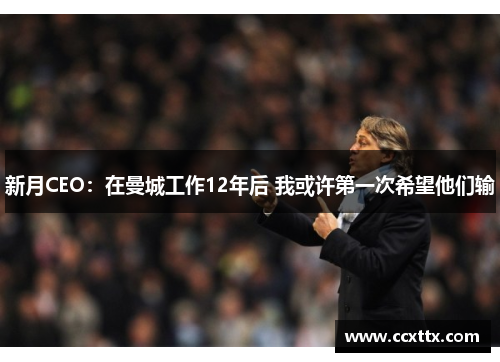 新月CEO:在曼城工作12年后 我或许第一次希望他们输 新月CEO:在曼城工作12年后 我或许第一次希望他们输